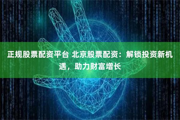 正规股票配资平台 北京股票配资：解锁投资新机遇，助力财富增长