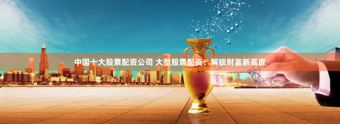 中国十大股票配资公司 大型股票配资：解锁财富新高度