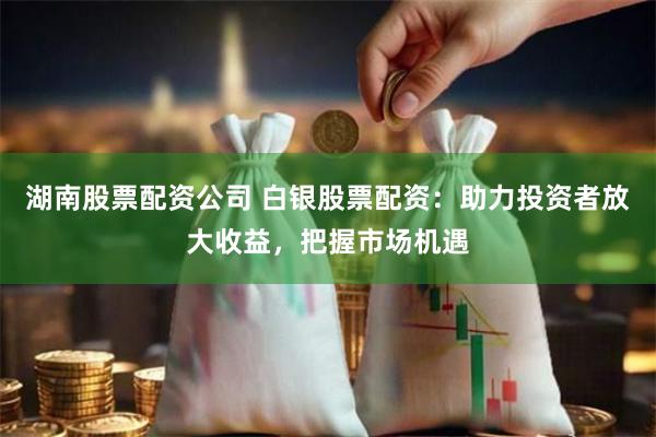 湖南股票配资公司 白银股票配资：助力投资者放大收益，把握市场机遇