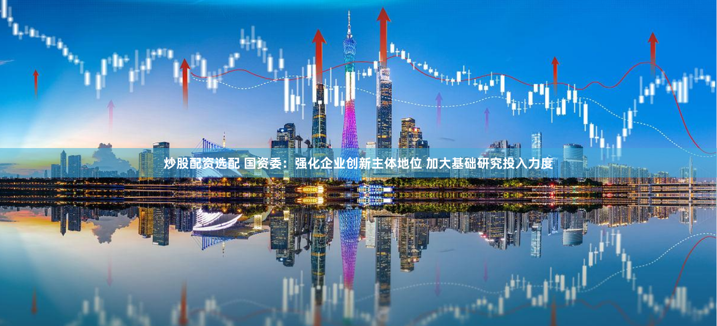 炒股配资选配 国资委：强化企业创新主体地位 加大基础研究投入力度
