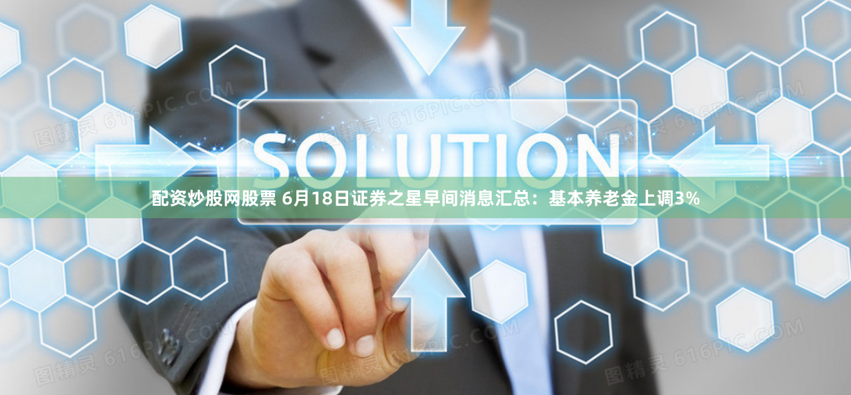 配资炒股网股票 6月18日证券之星早间消息汇总：基本养老金上调3%