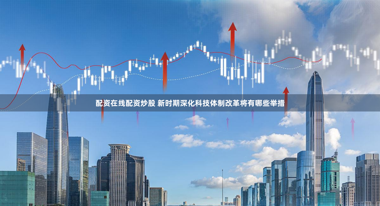 配资在线配资炒股 新时期深化科技体制改革将有哪些举措