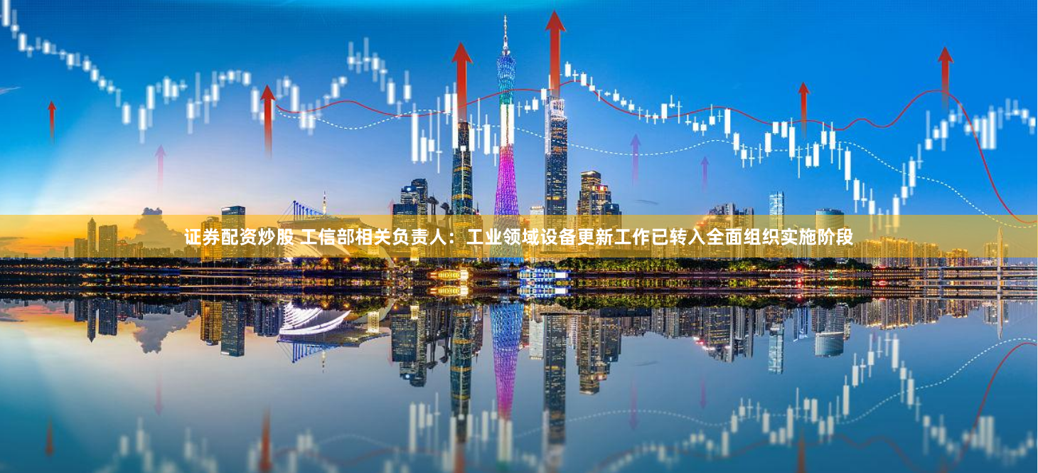 证券配资炒股 工信部相关负责人：工业领域设备更新工作已转入全面组织实施阶段