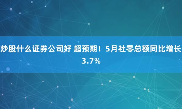 炒股什么证券公司好 超预期！5月社零总额同比增长3.7%