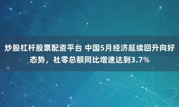 炒股杠杆股票配资平台 中国5月经济延续回升向好态势，社零总额同比增速达到3.7%
