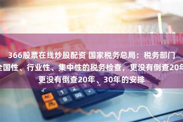 366股票在线炒股配资 国家税务总局：税务部门没有组织开展全国性、行业性、集中性的税务检查，更没有倒查20年、30年的安排