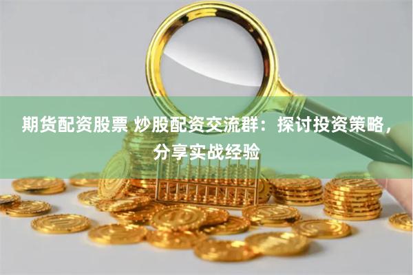 期货配资股票 炒股配资交流群：探讨投资策略，分享实战经验