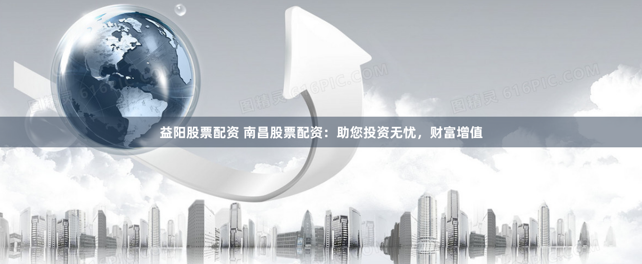 益阳股票配资 南昌股票配资：助您投资无忧，财富增值