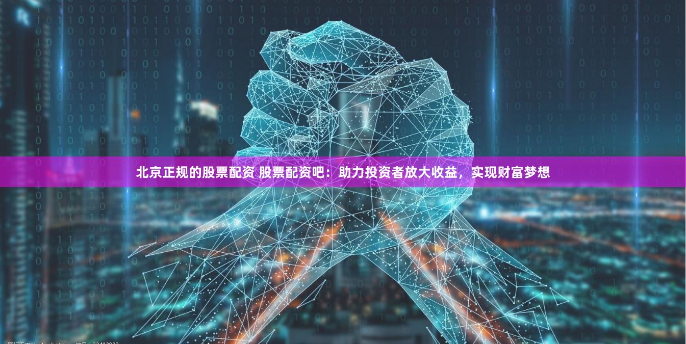 北京正规的股票配资 股票配资吧：助力投资者放大收益，实现财富梦想