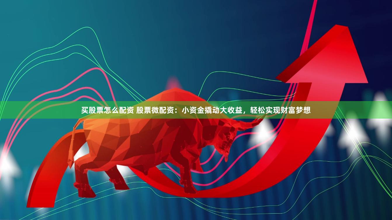 买股票怎么配资 股票微配资：小资金撬动大收益，轻松实现财富梦想