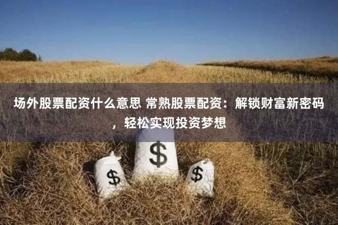 场外股票配资什么意思 常熟股票配资：解锁财富新密码，轻松实现投资梦想