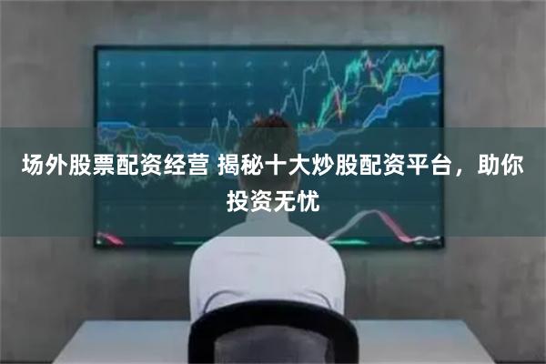场外股票配资经营 揭秘十大炒股配资平台，助你投资无忧