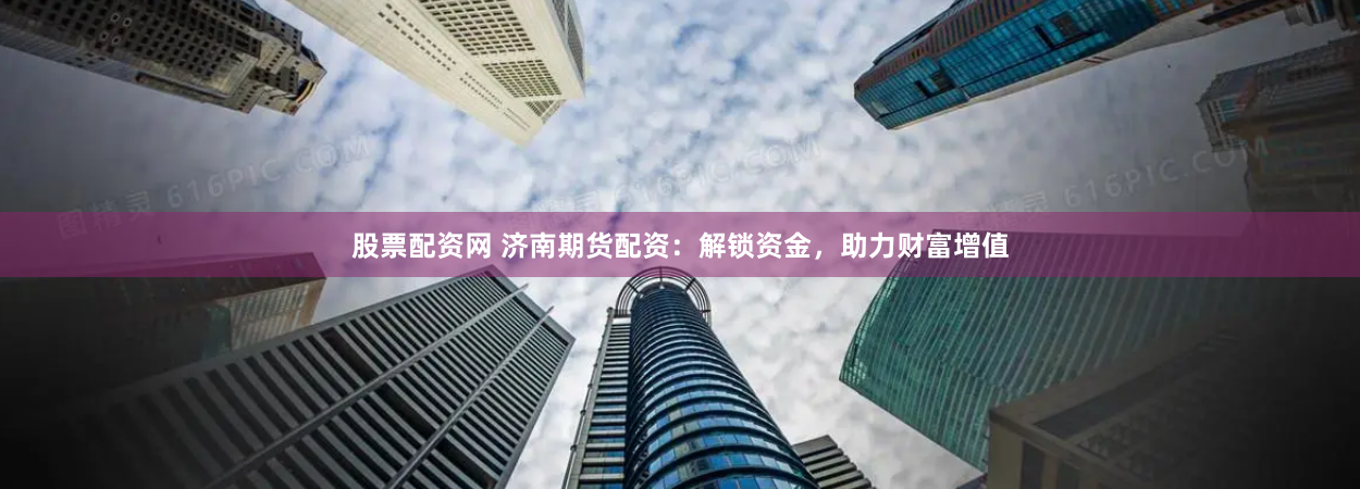 股票配资网 济南期货配资：解锁资金，助力财富增值