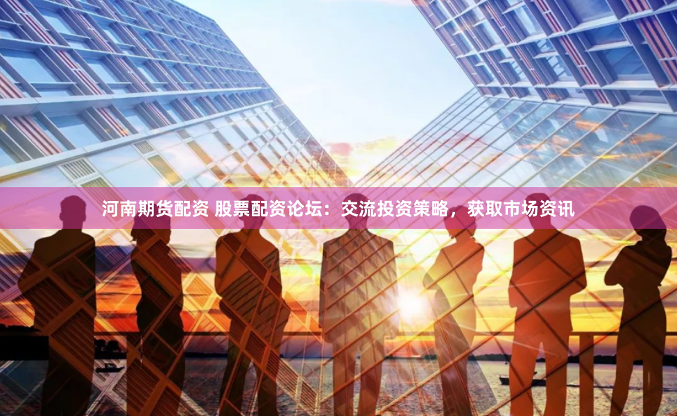 河南期货配资 股票配资论坛：交流投资策略，获取市场资讯