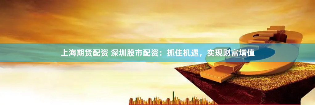 上海期货配资 深圳股市配资：抓住机遇，实现财富增值