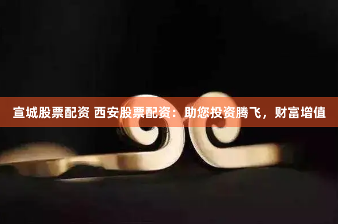 宣城股票配资 西安股票配资：助您投资腾飞，财富增值