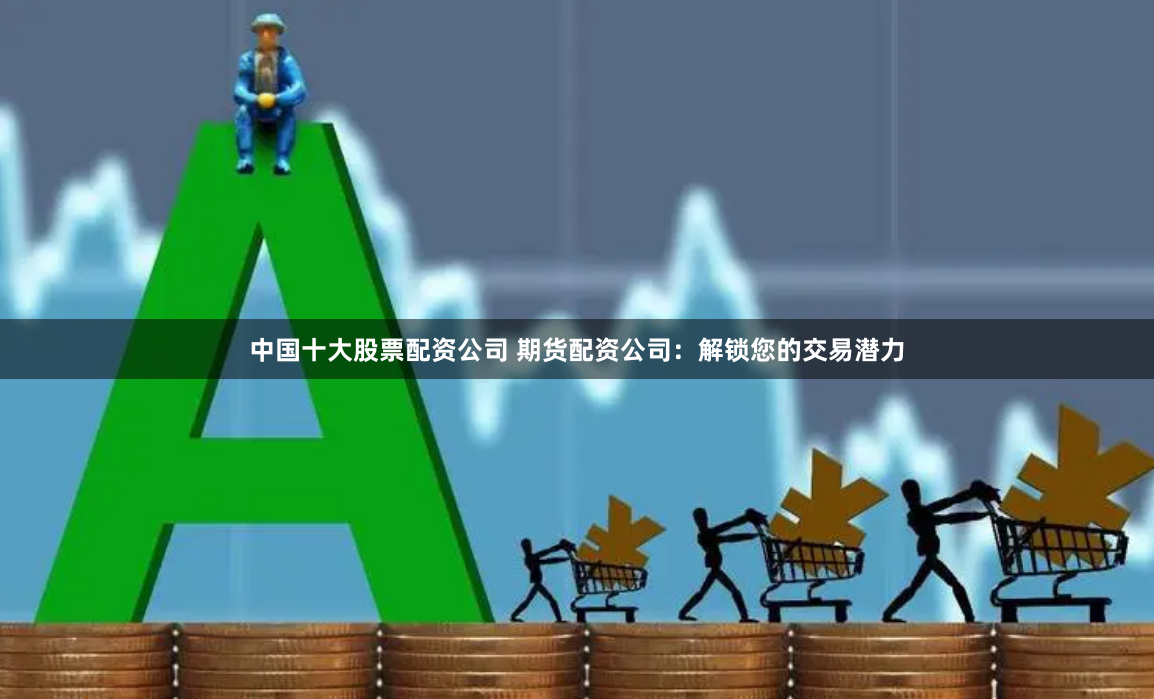 中国十大股票配资公司 期货配资公司：解锁您的交易潜力