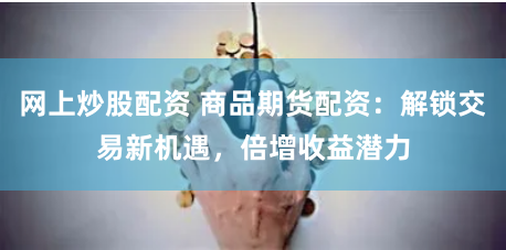网上炒股配资 商品期货配资：解锁交易新机遇，倍增收益潜力