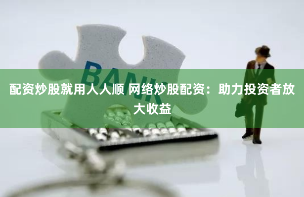 配资炒股就用人人顺 网络炒股配资:助力投资者放大收益