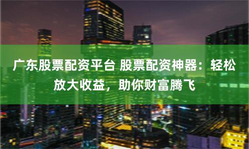 广东股票配资平台 股票配资神器：轻松放大收益，助你财富腾飞