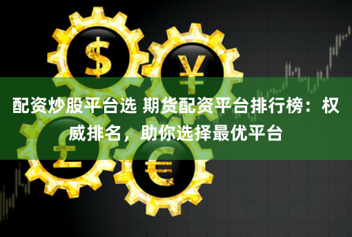 配资炒股平台选 期货配资平台排行榜：权威排名，助你选择最优平台