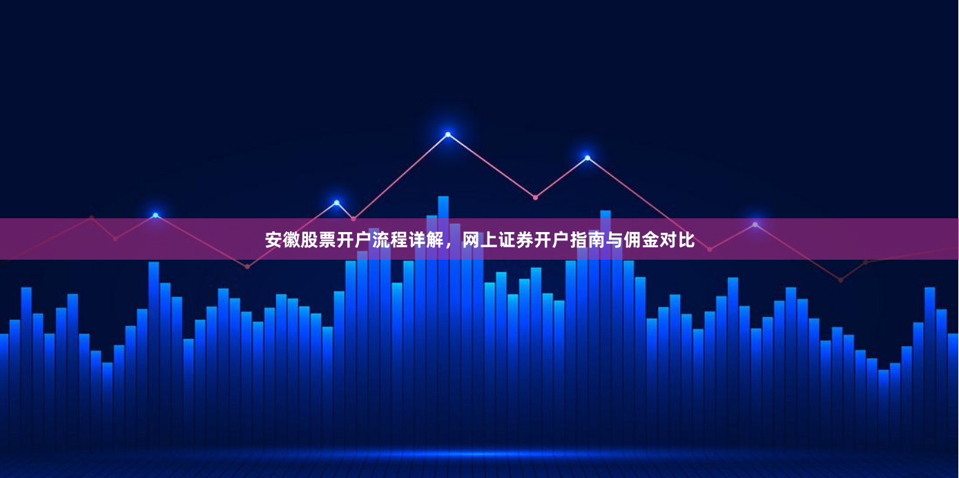 安徽股票开户流程详解，网上证券开户指南与佣金对比