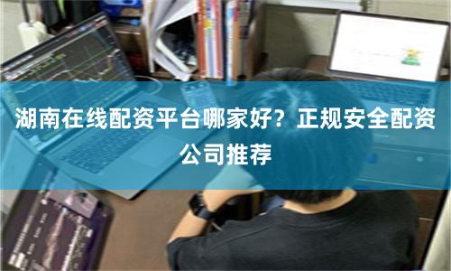 湖南在线配资平台哪家好？正规安全配资公司推荐