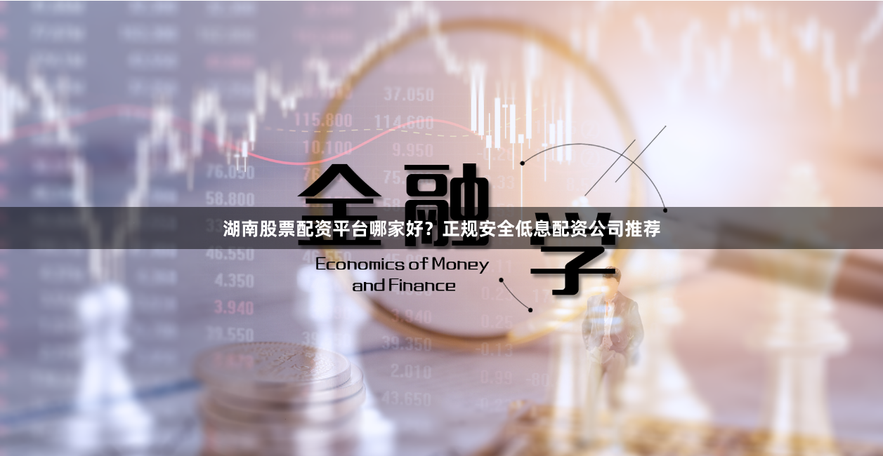 湖南股票配资平台哪家好？正规安全低息配资公司推荐